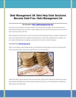 Debt Management UK Debt Help Debt Solutions
Become Debt Free -Debt Management Uk

___________________________________
By thomson -http://debtmanagementuk.net/
If you have more than £5,000 in unsecured credit from more than 2 different creditors, and are unable to afford to
make the agreed repayments on your debt, a debt management plan may well be the best way for you to get your life
back on track and become debt free.
Debt management is a debt solution in which you can make a binding agreement with your creditors to pay back your
debts over an agreed period with a repayment schedule that you can afford. By negotiating with your creditors, you
can create an affordable plan for repaying your debts without the need for an IVA or bankruptcy.
Learn More About Debt Management Uk
When you put together a debt management plan, you will be able to pay back what you owe over a time period that
suits you and your lenders, and free up enough cash for you to live a normal life.

Unlike other options, debt management need not cost the earth, and the plan for repaying the money that you owe is
geared towards affordability. By consulting a debt management company, you can make progress on repaying your
debts with just a few simple steps.

 