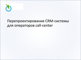 Перепроектирование CRM-системы
для операторов call-center
 