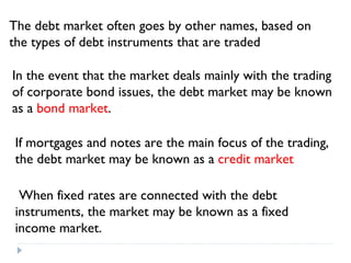 The debt market often goes by other names, based on the types of debt instruments that are traded In the event that the market deals mainly with the trading of corporate bond issues, the debt market may be known as a  bond market . If mortgages and notes are the main focus of the trading, the debt market may be known as a  credit market   When fixed rates are connected with the debt instruments, the market may be known as a fixed income market. 