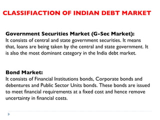 CLASSIFIACTION OF INDIAN DEBT MARKET Government Securities Market (G-Sec Market):   It consists of central and state government securities. It means that, loans are being taken by the central and state government. It is also the most dominant category in the India debt market.  Bond Market:   It consists of Financial Institutions bonds, Corporate bonds and debentures and Public Sector Units bonds. These bonds are issued to meet financial requirements at a fixed cost and hence remove uncertainty in financial costs. 