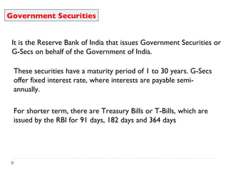 Government Securities It is the Reserve Bank of India that issues Government Securities or G-Secs on behalf of the Government of India. These securities have a maturity period of 1 to 30 years. G-Secs offer fixed interest rate, where interests are payable semi-annually. For shorter term, there are Treasury Bills or T-Bills, which are issued by the RBI for 91 days, 182 days and 364 days 