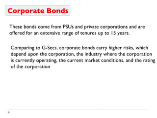 Corporate Bonds These bonds come from PSUs and private corporations and are offered for an extensive range of tenures up to 15 years. Comparing to G-Secs, corporate bonds carry higher risks, which depend upon the corporation, the industry where the corporation is currently operating, the current market conditions, and the rating of the corporation 