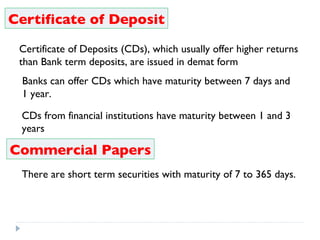 Certificate of Deposit Certificate of Deposits (CDs), which usually offer higher returns than Bank term deposits, are issued in demat form    Banks can offer CDs which have maturity between 7 days and  1 year.  CDs from financial institutions have maturity between 1 and 3 years Commercial Papers There are short term securities with maturity of 7 to 365 days. 