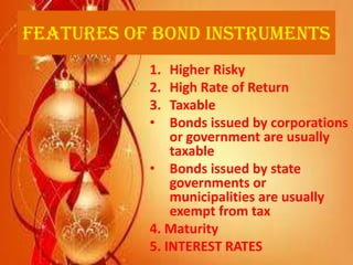 Features of Bond Instruments
           1.  Higher Risky
           2.  High Rate of Return
           3.  Taxable
           •   Bonds issued by corporations
               or government are usually
               taxable
           • Bonds issued by state
               governments or
               municipalities are usually
               exempt from tax
           4. Maturity
           5. INTEREST RATES
 