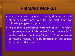 PRIMARY MARKET
• It is that market in which shares, debentures and
  other securities are sold for the first time for
  collecting long term capital.
• This market is concerned with new issues. Therefore
  the primary market is also called “new issue market”.
• In this market, the flow of funds is from savers to
  borrowers. Hence, it helps directing in the capital
  formation of the country
 