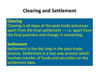 Clearing and Settlement
Clearing
Clearing is all steps of the post-trade processes
apart from the final settlement — i.e. apart from
the final payment and change in ownership.

Settlement
Settlement is the last step in the post-trade
process. Settlement is a two way process which
involves transfer of funds and securities on the
settlement date.
 