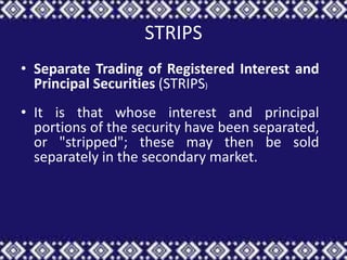 STRIPS
• Separate Trading of Registered Interest and
  Principal Securities (STRIPS)
• It is that whose interest and principal
  portions of the security have been separated,
  or "stripped"; these may then be sold
  separately in the secondary market.
 