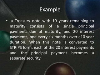 Example
• a Treasury note with 10 years remaining to
  maturity consists of a single principal
  payment, due at maturity, and 20 interest
  payments, one every six months over a10 year
  duration. When this note is converted to
  STRIPS form, each of the 20 interest payments
  and the principal payment becomes a
  separate security.
 