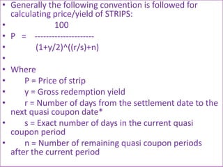 • Generally the following convention is followed for
  calculating price/yield of STRIPS:
•              100
• P = ---------------------
•         (1+y/2)^((r/s)+n)
•
• Where
•     P = Price of strip
•     y = Gross redemption yield
•     r = Number of days from the settlement date to the
  next quasi coupon date*
•     s = Exact number of days in the current quasi
  coupon period
•     n = Number of remaining quasi coupon periods
  after the current period
 