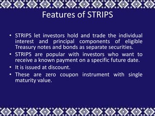 Features of STRIPS

• STRIPS let investors hold and trade the individual
  interest and principal components of eligible
  Treasury notes and bonds as separate securities.
• STRIPS are popular with investors who want to
  receive a known payment on a specific future date.
• It is issued at discount.
• These are zero coupon instrument with single
  maturity value.
 