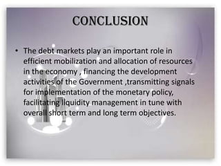 CONCLUSION

• The debt markets play an important role in
  efficient mobilization and allocation of resources
  in the economy , financing the development
  activities of the Government ,transmitting signals
  for implementation of the monetary policy,
  facilitating liquidity management in tune with
  overall short term and long term objectives.
 