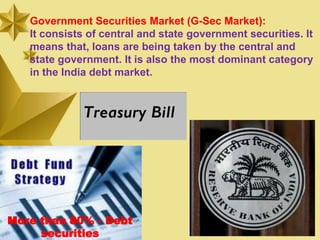 Government Securities Market (G-Sec Market):
   It consists of central and state government securities. It
   means that, loans are being taken by the central and
   state government. It is also the most dominant category
   in the India debt market.




More than 80% - Debt
     securities
 