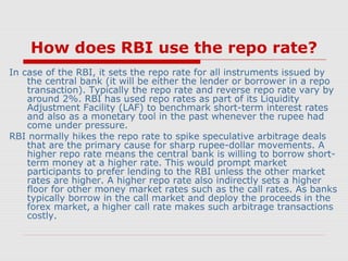 How does RBI use the repo rate?
In case of the RBI, it sets the repo rate for all instruments issued by
the central bank (it will be either the lender or borrower in a repo
transaction). Typically the repo rate and reverse repo rate vary by
around 2%. RBI has used repo rates as part of its Liquidity
Adjustment Facility (LAF) to benchmark short-term interest rates
and also as a monetary tool in the past whenever the rupee had
come under pressure.
RBI normally hikes the repo rate to spike speculative arbitrage deals
that are the primary cause for sharp rupee-dollar movements. A
higher repo rate means the central bank is willing to borrow shortterm money at a higher rate. This would prompt market
participants to prefer lending to the RBI unless the other market
rates are higher. A higher repo rate also indirectly sets a higher
floor for other money market rates such as the call rates. As banks
typically borrow in the call market and deploy the proceeds in the
forex market, a higher call rate makes such arbitrage transactions
costly.

 