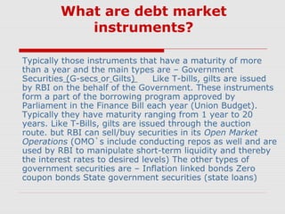 What are debt market
instruments?
Typically those instruments that have a maturity of more
than a year and the main types are – Government
Securities (G-secs or Gilts)
Like T-bills, gilts are issued
by RBI on the behalf of the Government. These instruments
form a part of the borrowing program approved by
Parliament in the Finance Bill each year (Union Budget).
Typically they have maturity ranging from 1 year to 20
years. Like T-Bills, gilts are issued through the auction
route. but RBI can sell/buy securities in its Open Market
Operations (OMO`s include conducting repos as well and are
used by RBI to manipulate short-term liquidity and thereby
the interest rates to desired levels) The other types of
government securities are – Inflation linked bonds Zero
coupon bonds State government securities (state loans)

 