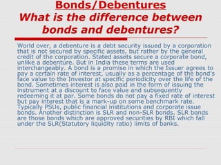 Bonds/Debentures
What is the difference between
bonds and debentures?
World over, a debenture is a debt security issued by a corporation
that is not secured by specific assets, but rather by the general
credit of the corporation. Stated assets secure a corporate bond,
unlike a debenture. But in India these terms are used
interchangeably. A bond is a promise in which the Issuer agrees to
pay a certain rate of interest, usually as a percentage of the bond's
face value to the Investor at specific periodicity over the life of the
bond. Sometimes interest is also paid in the form of issuing the
instrument at a discount to face value and subsequently
redeeming it at par. Some bonds do not pay a fixed rate of interest
but pay interest that is a mark-up on some benchmark rate.
Typically PSUs, public financial institutions and corporate issue
bonds. Another distinction is SLR and non-SLR bonds. SLR bonds
are those bonds which are approved securities by RBI which fall
under the SLR(Statutory liquidity ratio) limits of banks.

 