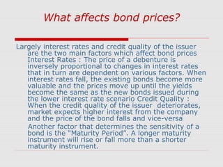 What affects bond prices?
Largely interest rates and credit quality of the issuer
are the two main factors which affect bond prices
Interest Rates : The price of a debenture is
inversely proportional to changes in interest rates
that in turn are dependent on various factors. When
interest rates fall, the existing bonds become more
valuable and the prices move up until the yields
become the same as the new bonds issued during
the lower interest rate scenario Credit Quality :
When the credit quality of the issuer deteriorates,
market expects higher interest from the company
and the price of the bond falls and vice-versa
Another factor that determines the sensitivity of a
bond is the “Maturity Period”. A longer maturity
instrument will rise or fall more than a shorter
maturity instrument.

 