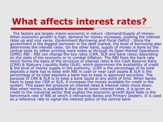 What affects interest rates?
The factors are largely macro economic in nature –Demand/Supply of money:
When economic growth is high, demand for money increases, pushing the interest
rates up and vice versa. Government Borrowing and Fiscal Deficit : Since the
government is the biggest borrower in the debt market, the level of borrowing also
determines the interest rates. On the other hand, supply of money is done by the
central bank by either printing more notes or through its Open Market Operations
(OMO) RBI : RBI can change the key rates (CRR, SLR and bank rates) depending
on the state of the economy or to combat inflation. The RBI fixes the bank rate
which forms the basis of the structure of interest rates & the Cash Reserve Ratio
(CRR) & Statuary Liquidity Ratio (SLR), which determines the availability of credit
& the level of money supply in the economy. (CRR is the percentage of its total
deposits a bank has to keep with RBI in cash or near cash assets & SLR is the
percentage of its total deposits a bank has to keep in approved securities. The
purpose of CRR & SLR is to keep a bank liquid at any point of time. When banks
have to keep low CRR or SLR, it increases the money available for credit in the
system. This eases the pressure on interest rates & interest rates move down.
Also when money is available & that too at lower interest rates, it is given on
credit to the industrial sector that pushes the economic growth Bank Rate is the
benchmark rate of RBI at which it refinances Banks and Primary Dealers. It is used
as a reference rate to signal the interest policy of the central bank

 