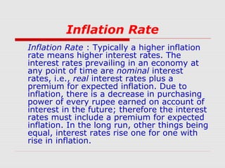Inflation Rate
Inflation Rate : Typically a higher inflation
rate means higher interest rates. The
interest rates prevailing in an economy at
any point of time are nominal interest
rates, i.e., real interest rates plus a
premium for expected inflation. Due to
inflation, there is a decrease in purchasing
power of every rupee earned on account of
interest in the future; therefore the interest
rates must include a premium for expected
inflation. In the long run, other things being
equal, interest rates rise one for one with
rise in inflation.

 
