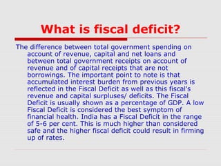 What is fiscal deficit?
The difference between total government spending on
account of revenue, capital and net loans and
between total government receipts on account of
revenue and of capital receipts that are not
borrowings. The important point to note is that
accumulated interest burden from previous years is
reflected in the Fiscal Deficit as well as this fiscal's
revenue and capital surpluses/ deficits. The Fiscal
Deficit is usually shown as a percentage of GDP. A low
Fiscal Deficit is considered the best symptom of
financial health. India has a Fiscal Deficit in the range
of 5-6 per cent. This is much higher than considered
safe and the higher fiscal deficit could result in firming
up of rates.

 