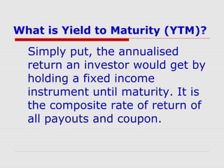 What is Yield to Maturity (YTM)?

Simply put, the annualised
return an investor would get by
holding a fixed income
instrument until maturity. It is
the composite rate of return of
all payouts and coupon.

 