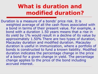 What is duration and
modified duration?
Duration is a measure of a bonds' price risk. It is
weighted average of all the cash flows associated with
a bond in terms of their present value. For example, a
bond with a duration 1.50 years means that a rise in
its yield by 1% would result in a decline of its value by
approximately 1.50% There are two types of duration,
Macaulay duration and modified duration. Macaulay
duration is useful in immunization, where a portfolio of
bonds is constructed to fund a known liability. Modified
duration indicates the percentage change in the price
of a bond for a given change in yield. The percentage
change applies to the price of the bond including
accrued interest.

 