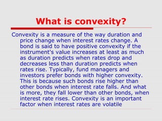 What is convexity?
Convexity is a measure of the way duration and
price change when interest rates change. A
bond is said to have positive convexity if the
instrument's value increases at least as much
as duration predicts when rates drop and
decreases less than duration predicts when
rates rise. Typically, fund managers and
investors prefer bonds with higher convexity.
This is because such bonds rise higher than
other bonds when interest rate falls. And what
is more, they fall lower than other bonds, when
interest rate rises. Convexity is an important
factor when interest rates are volatile

 