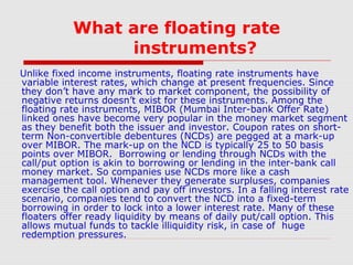 What are floating rate
instruments?
Unlike fixed income instruments, floating rate instruments have
variable interest rates, which change at present frequencies. Since
they don’t have any mark to market component, the possibility of
negative returns doesn’t exist for these instruments. Among the
floating rate instruments, MIBOR (Mumbai Inter-bank Offer Rate)
linked ones have become very popular in the money market segment
as they benefit both the issuer and investor. Coupon rates on shortterm Non-convertible debentures (NCDs) are pegged at a mark-up
over MIBOR. The mark-up on the NCD is typically 25 to 50 basis
points over MIBOR. Borrowing or lending through NCDs with the
call/put option is akin to borrowing or lending in the inter-bank call
money market. So companies use NCDs more like a cash
management tool. Whenever they generate surpluses, companies
exercise the call option and pay off investors. In a falling interest rate
scenario, companies tend to convert the NCD into a fixed-term
borrowing in order to lock into a lower interest rate. Many of these
floaters offer ready liquidity by means of daily put/call option. This
allows mutual funds to tackle illiquidity risk, in case of huge
redemption pressures.

 