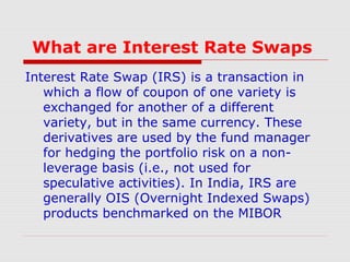 What are Interest Rate Swaps
Interest Rate Swap (IRS) is a transaction in
which a flow of coupon of one variety is
exchanged for another of a different
variety, but in the same currency. These
derivatives are used by the fund manager
for hedging the portfolio risk on a nonleverage basis (i.e., not used for
speculative activities). In India, IRS are
generally OIS (Overnight Indexed Swaps)
products benchmarked on the MIBOR

 