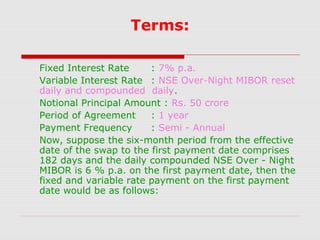 Terms:
Fixed Interest Rate
: 7% p.a.
Variable Interest Rate : NSE Over-Night MIBOR reset
daily and compounded daily.
Notional Principal Amount : Rs. 50 crore
Period of Agreement
: 1 year
Payment Frequency
: Semi - Annual
Now, suppose the six-month period from the effective
date of the swap to the first payment date comprises
182 days and the daily compounded NSE Over - Night
MIBOR is 6 % p.a. on the first payment date, then the
fixed and variable rate payment on the first payment
date would be as follows:

 