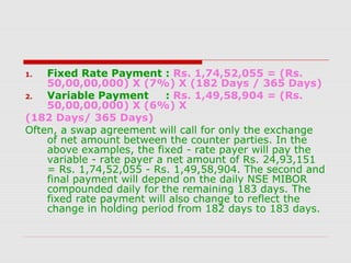 Fixed Rate Payment : Rs. 1,74,52,055 = (Rs.
50,00,00,000) X (7%) X (182 Days / 365 Days)
2.
Variable Payment
: Rs. 1,49,58,904 = (Rs.
50,00,00,000) X (6%) X
(182 Days/ 365 Days)
Often, a swap agreement will call for only the exchange
of net amount between the counter parties. In the
above examples, the fixed - rate payer will pay the
variable - rate payer a net amount of Rs. 24,93,151
= Rs. 1,74,52,055 - Rs. 1,49,58,904. The second and
final payment will depend on the daily NSE MIBOR
compounded daily for the remaining 183 days. The
fixed rate payment will also change to reflect the
change in holding period from 182 days to 183 days.
1.

 