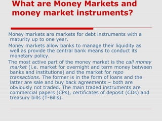 What are Money Markets and
money market instruments?
Money markets are markets for debt instruments with a
maturity up to one year.
Money markets allow banks to manage their liquidity as
well as provide the central bank means to conduct its
monetary policy.
The most active part of the money market is the call money
market (i.e. market for overnight and term money between
banks and institutions) and the market for repo
transactions. The former is in the form of loans and the
latter are sale and buy back agreements – both are
obviously not traded. The main traded instruments are
commercial papers (CPs), certificates of deposit (CDs) and
treasury bills (T-Bills).

 