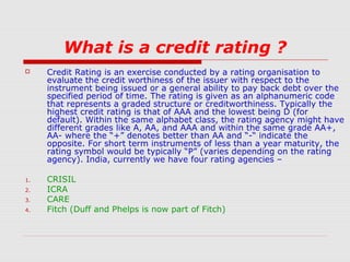 What is a credit rating ?


1.
2.
3.
4.

Credit Rating is an exercise conducted by a rating organisation to
evaluate the credit worthiness of the issuer with respect to the
instrument being issued or a general ability to pay back debt over the
specified period of time. The rating is given as an alphanumeric code
that represents a graded structure or creditworthiness. Typically the
highest credit rating is that of AAA and the lowest being D (for
default). Within the same alphabet class, the rating agency might have
different grades like A, AA, and AAA and within the same grade AA+,
AA- where the “+” denotes better than AA and “-“ indicate the
opposite. For short term instruments of less than a year maturity, the
rating symbol would be typically “P” (varies depending on the rating
agency). India, currently we have four rating agencies –
CRISIL
ICRA
CARE
Fitch (Duff and Phelps is now part of Fitch)

 
