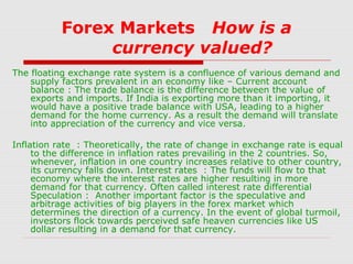 Forex Markets How is a
currency valued?
The floating exchange rate system is a confluence of various demand and
supply factors prevalent in an economy like – Current account
balance : The trade balance is the difference between the value of
exports and imports. If India is exporting more than it importing, it
would have a positive trade balance with USA, leading to a higher
demand for the home currency. As a result the demand will translate
into appreciation of the currency and vice versa.
Inflation rate : Theoretically, the rate of change in exchange rate is equal
to the difference in inflation rates prevailing in the 2 countries. So,
whenever, inflation in one country increases relative to other country,
its currency falls down. Interest rates : The funds will flow to that
economy where the interest rates are higher resulting in more
demand for that currency. Often called interest rate differential
Speculation : Another important factor is the speculative and
arbitrage activities of big players in the forex market which
determines the direction of a currency. In the event of global turmoil,
investors flock towards perceived safe heaven currencies like US
dollar resulting in a demand for that currency.

 
