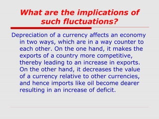 What are the implications of
such fluctuations?
Depreciation of a currency affects an economy
in two ways, which are in a way counter to
each other. On the one hand, it makes the
exports of a country more competitive,
thereby leading to an increase in exports.
On the other hand, it decreases the value
of a currency relative to other currencies,
and hence imports like oil become dearer
resulting in an increase of deficit.

 