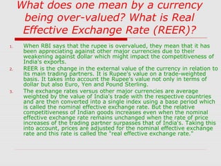 What does one mean by a currency
being over-valued? What is Real
Effective Exchange Rate (REER)?
1.

2.

3.

When RBI says that the rupee is overvalued, they mean that it has
been appreciating against other major currencies due to their
weakening against dollar which might impact the competitiveness of
India's exports.
REER is the change in the external value of the currency in relation to
its main trading partners. It is Rupee's value on a trade-weighted
basis. It takes into account the Rupee's value not only in terms of
dollar but also Euro, Yen and Pound Sterling.
The exchange rates versus other major currencies are average
weighted by the value of India's trade with the respective countries
and are then converted into a single index using a base period which
is called the nominal effective exchange rate. But the relative
competitiveness of Indian goods increases even when the nominal
effective exchange rate remains unchanged when the rate of price
increases of the trading partner surpasses that of India's. Taking this
into account, prices are adjusted for the nominal effective exchange
rate and this rate is called the "real effective exchange rate."

 
