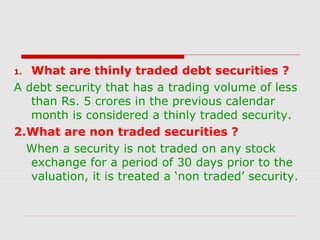 What are thinly traded debt securities ?
A debt security that has a trading volume of less
than Rs. 5 crores in the previous calendar
month is considered a thinly traded security.
2.What are non traded securities ?
When a security is not traded on any stock
exchange for a period of 30 days prior to the
valuation, it is treated a ‘non traded’ security.
1.

 