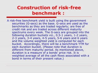 Construction of risk-free
benchmark :
A risk-free benchmark yield is built using the government
securities (G-secs) as the base. G-secs are used as the
benchmarks as they are traded regularly; are free of
credit risk and are traded across different maturity
spectrums every week. The G-secs are grouped into the
following duration buckets viz., 0.5-1 years, 1-2 years,
2-3 years, 3-4 years, 4-5 years, 5-6 years and 6 years
and the volume weighted yield is computed for each
bucket. Accordingly, there will be a benchmark YTM for
each duration bucket. (Please note that duration is
different from maturity period. As mentioned above,
duration is a measure of a bonds' price risk. It is
weighted average of all the cash flows associated with a
bond in terms of their present value.)

 