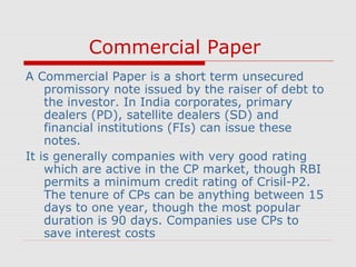 Commercial Paper
A Commercial Paper is a short term unsecured
promissory note issued by the raiser of debt to
the investor. In India corporates, primary
dealers (PD), satellite dealers (SD) and
financial institutions (FIs) can issue these
notes.
It is generally companies with very good rating
which are active in the CP market, though RBI
permits a minimum credit rating of Crisil-P2.
The tenure of CPs can be anything between 15
days to one year, though the most popular
duration is 90 days. Companies use CPs to
save interest costs

 