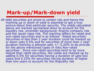 Mark-up/Mark-down yield
All debt securities are prone to certain risk and hence the
marking up or down of yield is essential to get a true
picture about that particular security. The yields calculated
above are marked up/marked down to account for the
liquidity risk, promoter background, finance company risk
and the issuer class risk. The marking differs for rated and
non-rated securities and is as follows : Rated securities:
Securities of less than 2 year duration could be marked up
or down upto 0.5% and for securities of more than 2 year
duration marking is allowed upto +/- 0.25% to be provide
for the above mentioned types of risks Non-rated
securities : Since non-rated securities tend to be more
illiquid than rated securities, the yields are marked up by
adding 0.5% for securities having a duration of upto two
years and 0.25% for securities having duration of higher
than two years to account for the illiquidity risk

 