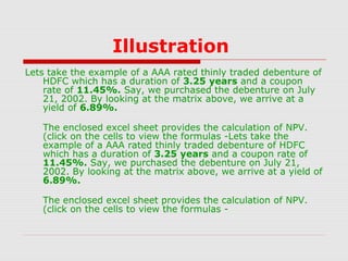 Illustration
Lets take the example of a AAA rated thinly traded debenture of
HDFC which has a duration of 3.25 years and a coupon
rate of 11.45%. Say, we purchased the debenture on July
21, 2002. By looking at the matrix above, we arrive at a
yield of 6.89%.
The enclosed excel sheet provides the calculation of NPV.
(click on the cells to view the formulas -Lets take the
example of a AAA rated thinly traded debenture of HDFC
which has a duration of 3.25 years and a coupon rate of
11.45%. Say, we purchased the debenture on July 21,
2002. By looking at the matrix above, we arrive at a yield of
6.89%.
The enclosed excel sheet provides the calculation of NPV.
(click on the cells to view the formulas -

 