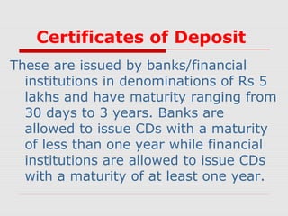 Certificates of Deposit
These are issued by banks/financial
institutions in denominations of Rs 5
lakhs and have maturity ranging from
30 days to 3 years. Banks are
allowed to issue CDs with a maturity
of less than one year while financial
institutions are allowed to issue CDs
with a maturity of at least one year.

 