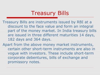 Treasury Bills
Treasury Bills are instruments issued by RBI at a
discount to the face value and form an integral
part of the money market. In India treasury bills
are issued in three different maturities 14 days,
182 days and 364 days.
Apart from the above money market instruments,
certain other short-term instruments are also in
vogue with investors. These include short-term
corporate debentures, bills of exchange and
promissory notes.

 