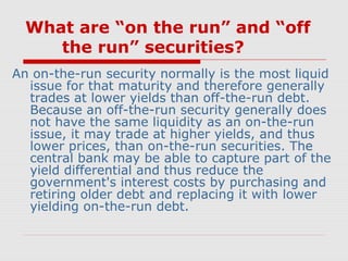 What are “on the run” and “off
the run” securities?
An on-the-run security normally is the most liquid
issue for that maturity and therefore generally
trades at lower yields than off-the-run debt.
Because an off-the-run security generally does
not have the same liquidity as an on-the-run
issue, it may trade at higher yields, and thus
lower prices, than on-the-run securities. The
central bank may be able to capture part of the
yield differential and thus reduce the
government's interest costs by purchasing and
retiring older debt and replacing it with lower
yielding on-the-run debt.

 