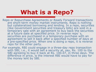 What is a Repo?
Repo or Repurchase Agreements or Ready Forward transactions
are short-term money market instruments. Repo is nothing
but collateralized borrowing and lending. In a repo, securities
(like Government securities and treasury bills) are sold in a
temporary sale with an agreement to buy back the securities
at a future date at specified price. In reverse repo`s,
securities are purchased in a temporary purchase with an
agreement to sell it back after a specified number of days at
a pre-specified price. When one is doing a repo, it is reverse
repo for the other party.
For example, RBI could engage in a three-day repo transaction
with SBI, i.e., it would sell a security at, say, Rs. 100 to the
SBI agreeing to buy it back at Rs. 100.07, in three days. The
difference in price, is the interest RBI would have to pay for
the money lent by SBI.

 