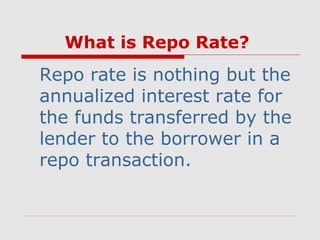 What is Repo Rate?

Repo rate is nothing but the
annualized interest rate for
the funds transferred by the
lender to the borrower in a
repo transaction.

 