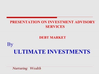 PRESENTATION ON INVESTMENT ADVISORY
SERVICES
DEBT MARKET

By

ULTIMATE INVESTMENTS
Nurturing Wealth

 