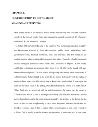 CHAPTER 1.
1.1INTRODUCTION TO DEBT MARKET
MEANING AND DEFINITON:

Debt market refers to the financial market where investors buy and sell debt securities,
mostly in the form of bonds. Entire debt segment is generally consists of 2/3 of primary
market and 4/5 of secondary

market.

The Indian debt market is today one of the largest in Asia and includes securities issued by
the Government (Central & State Governments), public sector undertakings, other
government bodies, financial institutions, banks and corporate. The debt market is any
market situation where trading debt instruments take place. Examples of debt instruments
include mortgages, promissory notes, bonds, and Certificates of Deposit. A debt market
establishes a structured environment where these types of debt can be traded with ease
between interested parties. The debt market often goes by other names, based on the types of
debt instruments that are traded. In the event that the market deals mainly with the trading of
corporate bond issues, the debt market may be known as a bond market. If mortgages and
notes are the main focus of the trading, the debt market may be known as a credit market.
When fixed rates are connected with the debt instruments, the market may be known as
a fixed income market. A debt is an obligation owed by one party (the debtor) to a second
party, the creditor; usually this refers to assets granted by the creditor to the debtor, but the
term can also be used metaphorically to cover moral obligations and other interactions not
based on economic value. A debt is created when a creditor agrees to lend a sum of assets to
a debtor. Debt is usually granted with expected repayment; in modern society, in most cases,

 