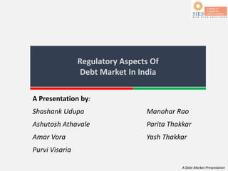 A Debt Market Presentation
Regulatory Aspects Of
Debt Market In India
A Presentation by:
Shashank Udupa Manohar Rao
Ashutosh Athavale Parita Thakkar
Amar Vora Yash Thakkar
Purvi Visaria
 