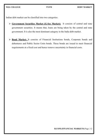 M.D. COLLEGE TYFM DEBT MARKET
B.COM (FINANCIAL MARKETS) Page | 12
Indian debt market can be classified into two categories:
Government Securities Market (G-Sec Market): It consists of central and state
government securities. It means that, loans are being taken by the central and state
government. It is also the most dominant category in the India debt market.
Bond Market: It consists of Financial Institutions bonds, Corporate bonds and
debentures and Public Sector Units bonds. These bonds are issued to meet financial
requirements at a fixed cost and hence remove uncertainty in financial costs.
 