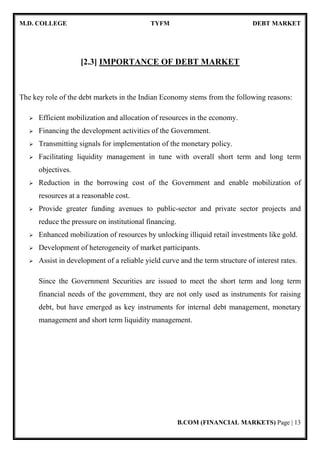 M.D. COLLEGE TYFM DEBT MARKET
B.COM (FINANCIAL MARKETS) Page | 13
[2.3] IMPORTANCE OF DEBT MARKET
The key role of the debt markets in the Indian Economy stems from the following reasons:
Efficient mobilization and allocation of resources in the economy.
Financing the development activities of the Government.
Transmitting signals for implementation of the monetary policy.
Facilitating liquidity management in tune with overall short term and long term
objectives.
Reduction in the borrowing cost of the Government and enable mobilization of
resources at a reasonable cost.
Provide greater funding avenues to public-sector and private sector projects and
reduce the pressure on institutional financing.
Enhanced mobilization of resources by unlocking illiquid retail investments like gold.
Development of heterogeneity of market participants.
Assist in development of a reliable yield curve and the term structure of interest rates.
Since the Government Securities are issued to meet the short term and long term
financial needs of the government, they are not only used as instruments for raising
debt, but have emerged as key instruments for internal debt management, monetary
management and short term liquidity management.
 